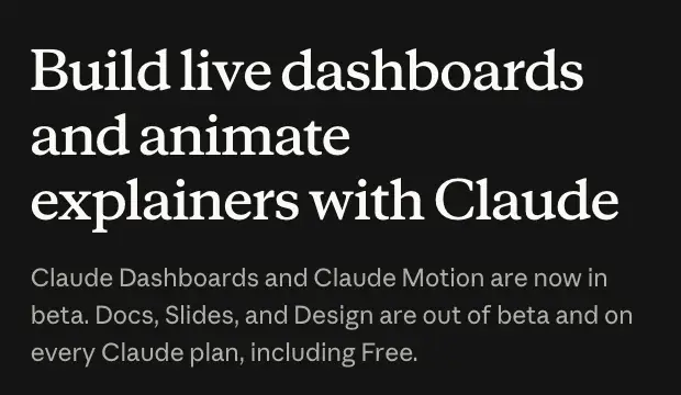 Anthropic’s October 8, 2026 announcement page: “Claude Dashboards and Claude Motion are now in beta. Docs, Slides, and Design are out of beta and on every Claude plan, including Free.”