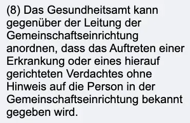 Ausschnitt aus § 34 Abs. 8 des Infektionsschutzgesetzes auf gesetze-im-internet.de: Das Gesundheitsamt kann gegenüber der Leitung der Gemeinschaftseinrichtung anordnen, dass das Auftreten einer Erkrankung ohne Hinweis auf die Person bekannt gegeben wird